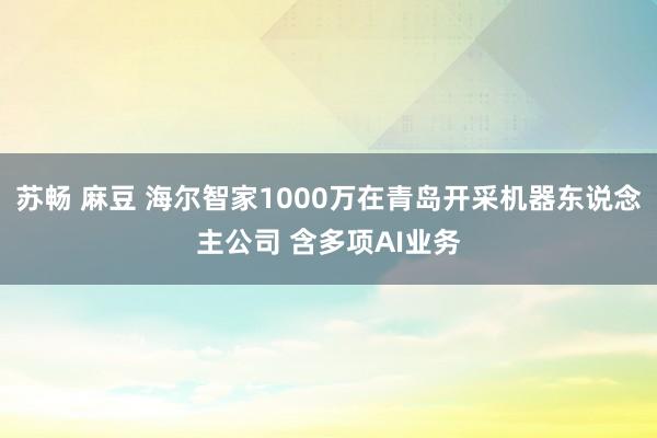 苏畅 麻豆 海尔智家1000万在青岛开采机器东说念主公司 含多项AI业务