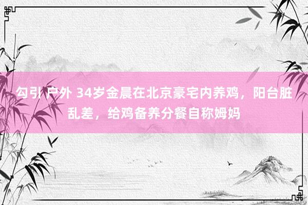 勾引 户外 34岁金晨在北京豪宅内养鸡，阳台脏乱差，给鸡备养分餐自称姆妈