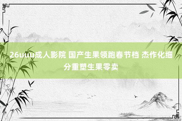 26uuu成人影院 国产生果领跑春节档 杰作化细分重塑生果零卖