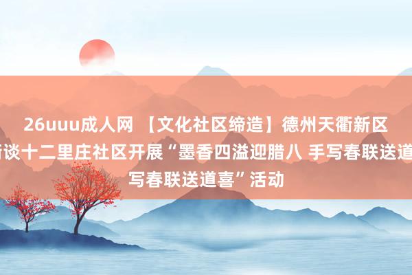 26uuu成人网 【文化社区缔造】德州天衢新区宋官屯街谈十二里庄社区开展“墨香四溢迎腊八 手写春联送道喜”活动