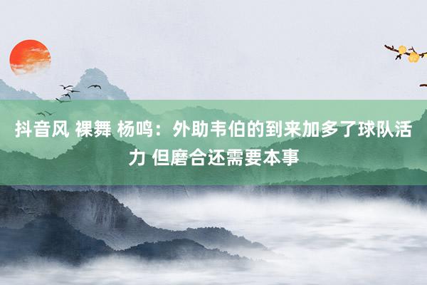 抖音风 裸舞 杨鸣：外助韦伯的到来加多了球队活力 但磨合还需要本事