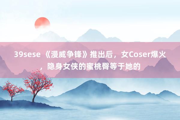 39sese 《漫威争锋》推出后，女Coser爆火，隐身女侠的蜜桃臀等于她的