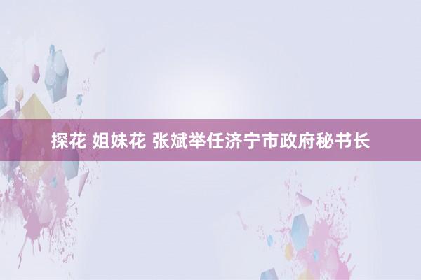 探花 姐妹花 张斌举任济宁市政府秘书长