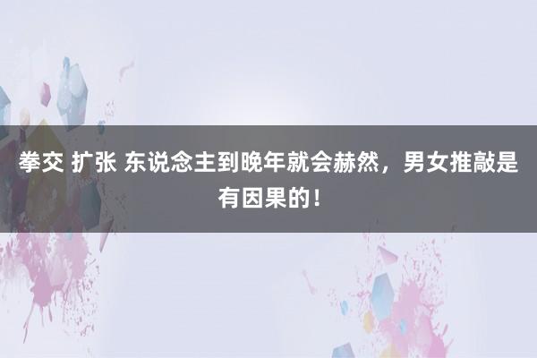 拳交 扩张 东说念主到晚年就会赫然，男女推敲是有因果的！