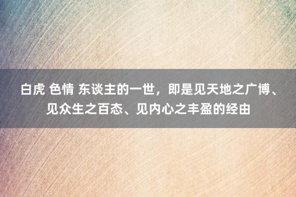 白虎 色情 东谈主的一世，即是见天地之广博、见众生之百态、见内心之丰盈的经由