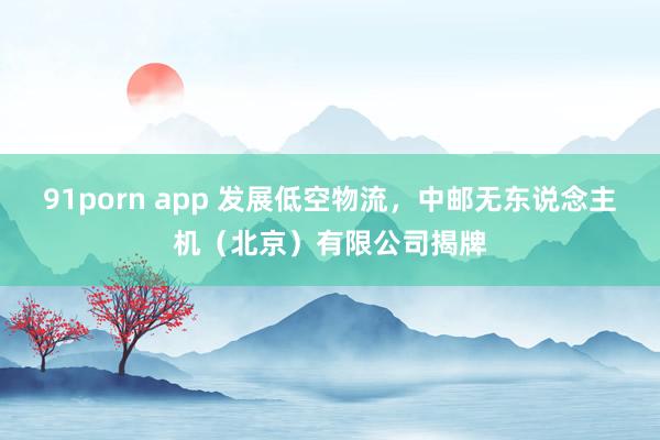 91porn app 发展低空物流，中邮无东说念主机（北京）有限公司揭牌