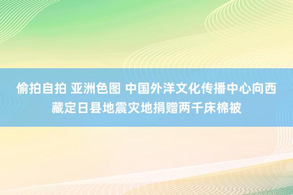 偷拍自拍 亚洲色图 中国外洋文化传播中心向西藏定日县地震灾地捐赠两千床棉被