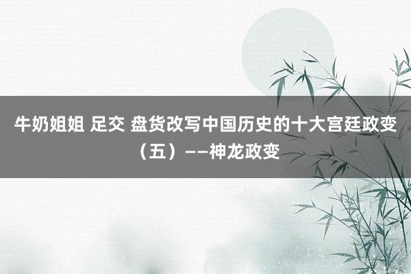 牛奶姐姐 足交 盘货改写中国历史的十大宫廷政变（五）——神龙政变