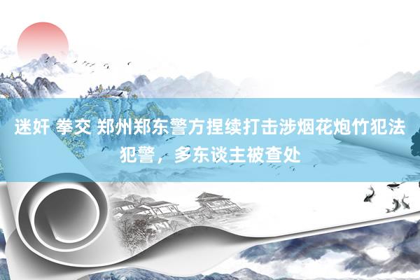 迷奸 拳交 郑州郑东警方捏续打击涉烟花炮竹犯法犯警，多东谈主被查处