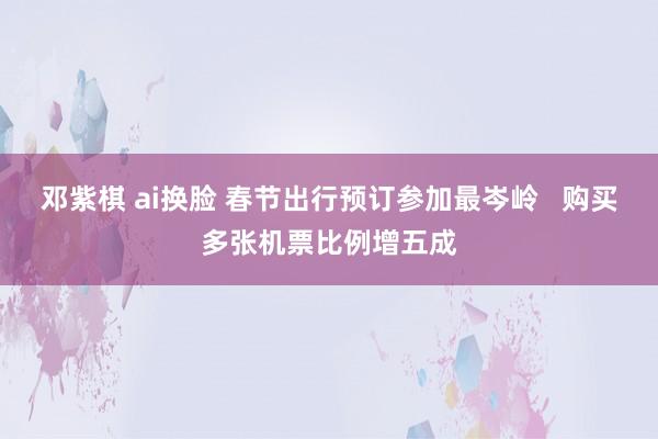 邓紫棋 ai换脸 春节出行预订参加最岑岭   购买多张机票比例增五成