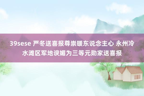 39sese 严冬送喜报尊崇暖东说念主心 永州冷水滩区军地谀媚为三等元勋家送喜报