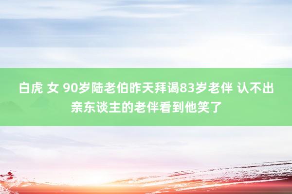 白虎 女 90岁陆老伯昨天拜谒83岁老伴 认不出亲东谈主的老伴看到他笑了