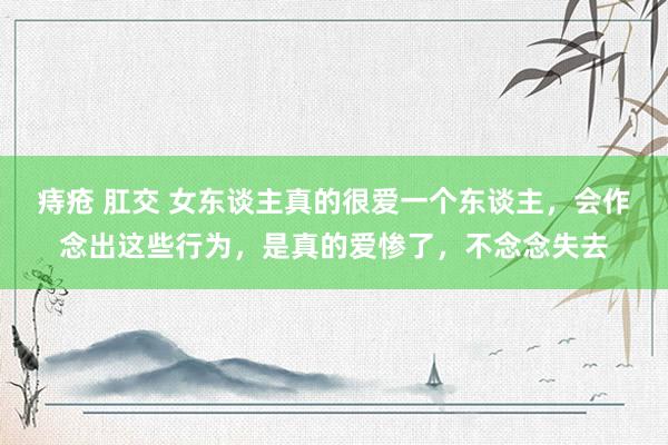 痔疮 肛交 女东谈主真的很爱一个东谈主，会作念出这些行为，是真的爱惨了，不念念失去