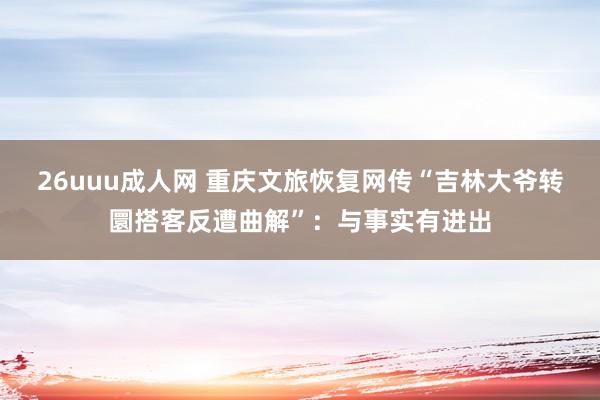 26uuu成人网 重庆文旅恢复网传“吉林大爷转圜搭客反遭曲解”：与事实有进出