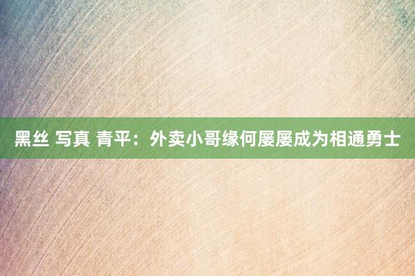 黑丝 写真 青平：外卖小哥缘何屡屡成为相通勇士