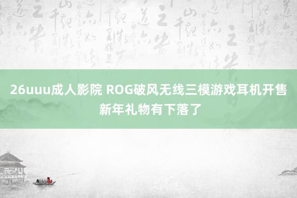 26uuu成人影院 ROG破风无线三模游戏耳机开售 新年礼物有下落了