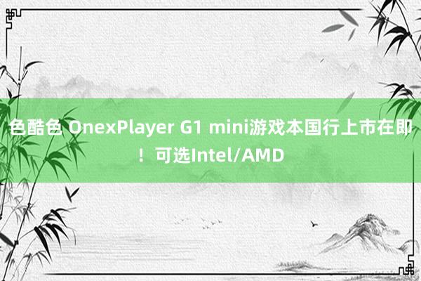 色酷色 OnexPlayer G1 mini游戏本国行上市在即！可选Intel/AMD