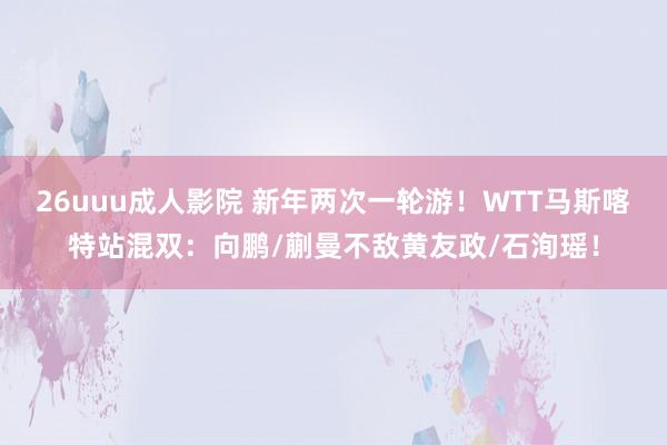 26uuu成人影院 新年两次一轮游！WTT马斯喀特站混双：向鹏/蒯曼不敌黄友政/石洵瑶！