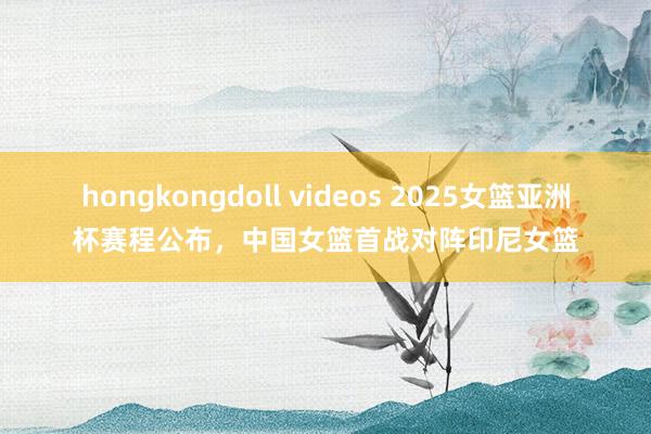 hongkongdoll videos 2025女篮亚洲杯赛程公布，中国女篮首战对阵印尼女篮