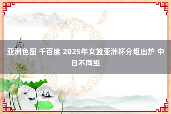 亚洲色图 千百度 2025年女篮亚洲杯分组出炉 中日不同组