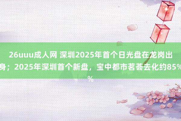 26uuu成人网 深圳2025年首个日光盘在龙岗出身；2025年深圳首个新盘，宝中都市茗荟去化约85%