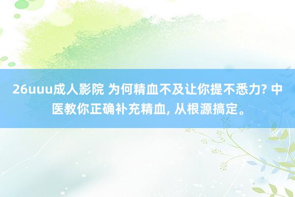 26uuu成人影院 为何精血不及让你提不悉力? 中医教你正确补充精血， 从根源搞定。