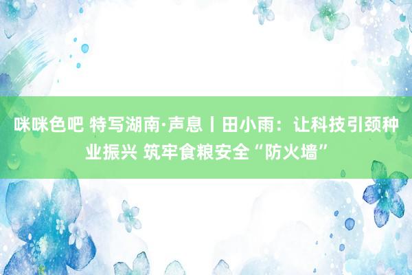 咪咪色吧 特写湖南·声息丨田小雨：让科技引颈种业振兴 筑牢食粮安全“防火墙”