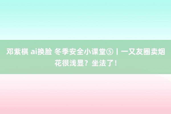 邓紫棋 ai换脸 冬季安全小课堂⑤丨一又友圈卖烟花很浅显？坐法了！