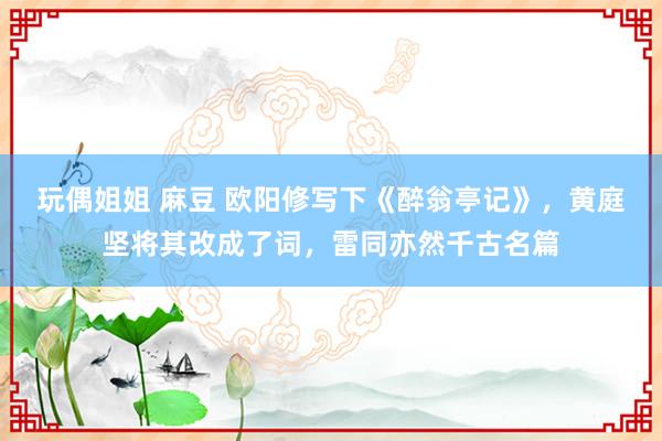 玩偶姐姐 麻豆 欧阳修写下《醉翁亭记》，黄庭坚将其改成了词，雷同亦然千古名篇