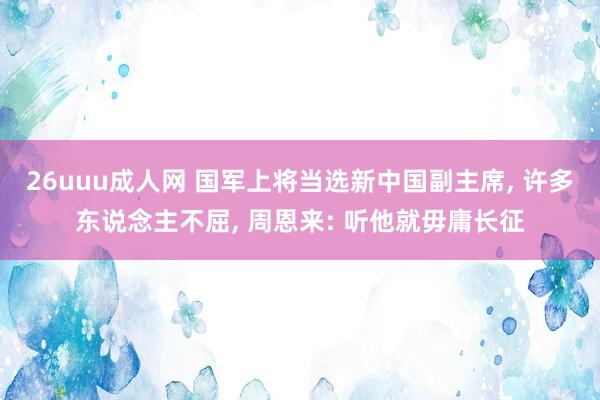 26uuu成人网 国军上将当选新中国副主席， 许多东说念主不屈， 周恩来: 听他就毋庸长征