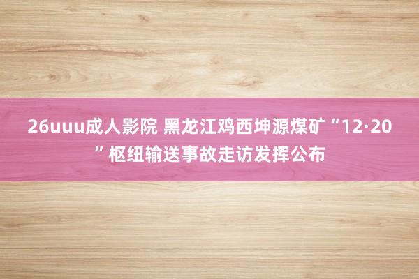 26uuu成人影院 黑龙江鸡西坤源煤矿“12·20”枢纽输送事故走访发挥公布