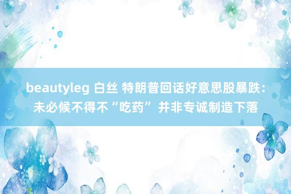 beautyleg 白丝 特朗普回话好意思股暴跌：未必候不得不“吃药” 并非专诚制造下落