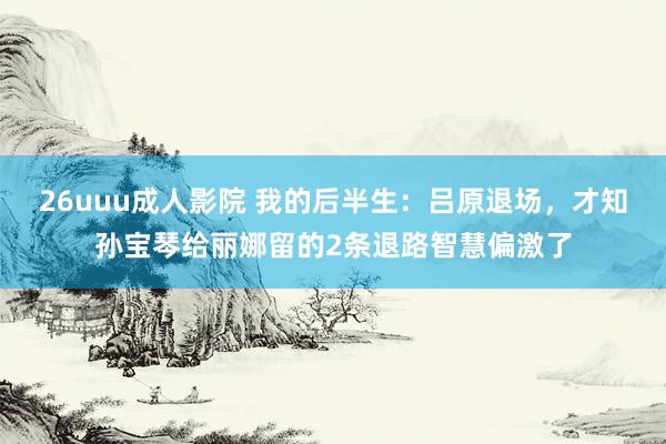 26uuu成人影院 我的后半生：吕原退场，才知孙宝琴给丽娜留的2条退路智慧偏激了