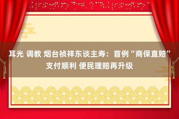 耳光 调教 烟台祯祥东谈主寿：首例“商保直赔”支付顺利 便民理赔再升级