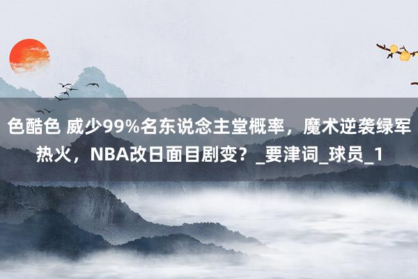 色酷色 威少99%名东说念主堂概率，魔术逆袭绿军热火，NBA改日面目剧变？_要津词_球员_1