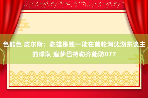 色酷色 皮尔斯：骁雄是独一能在首轮淘汰湖东谈主的球队 追梦巴特勒齐能防077