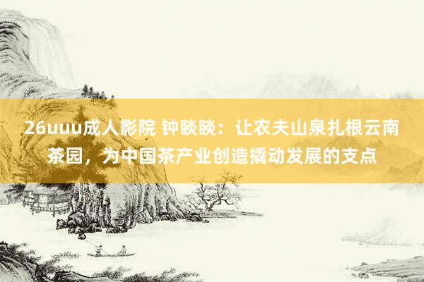 26uuu成人影院 钟睒睒：让农夫山泉扎根云南茶园，为中国茶产业创造撬动发展的支点